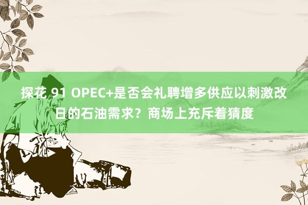 探花 91 OPEC+是否会礼聘增多供应以刺激改日的石油需求？商场上充斥着猜度