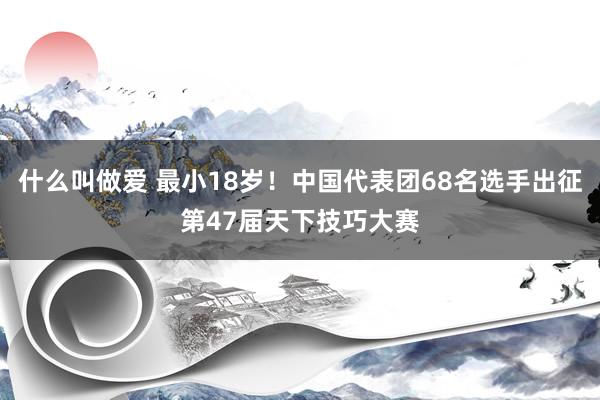 什么叫做爱 最小18岁！中国代表团68名选手出征第47届天下技巧大赛