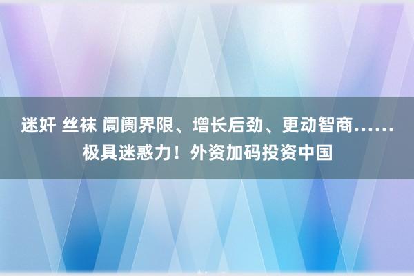 迷奸 丝袜 阛阓界限、增长后劲、更动智商……极具迷惑力！外资加码投资中国