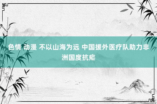 色情 动漫 不以山海为远 中国援外医疗队助力非洲国度抗疟