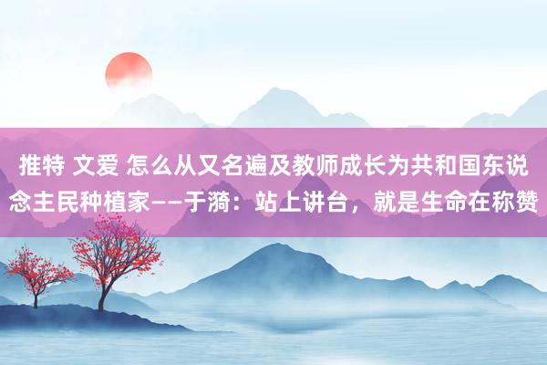 推特 文爱 怎么从又名遍及教师成长为共和国东说念主民种植家——于漪：站上讲台，就是生命在称赞