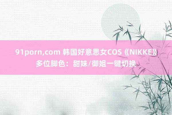 91porn，com 韩国好意思女COS《NIKKE》多位脚色：甜妹/御姐一键切换