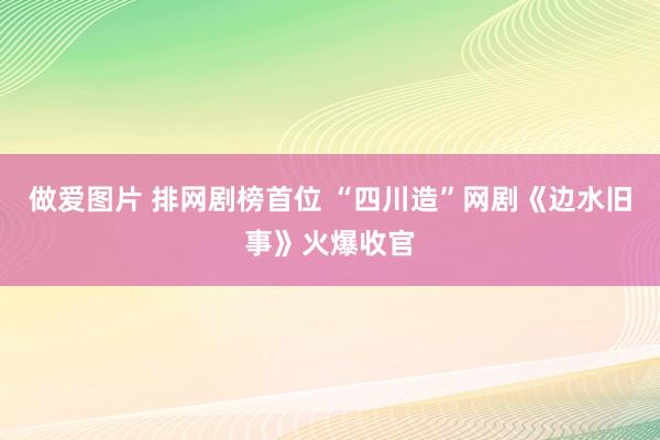 做爱图片 排网剧榜首位 “四川造”网剧《边水旧事》火爆收官