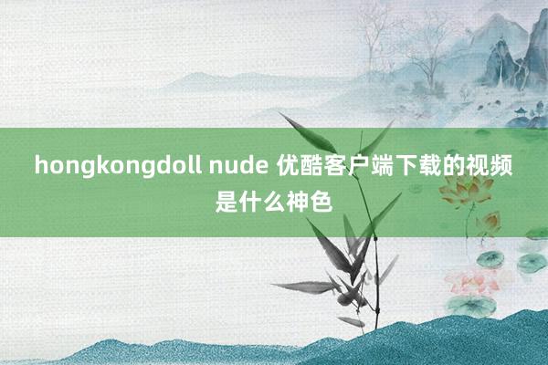 hongkongdoll nude 优酷客户端下载的视频是什么神色