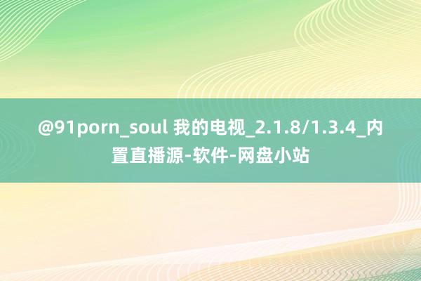 @91porn_soul 我的电视_2.1.8/1.3.4_内置直播源-软件-网盘小站