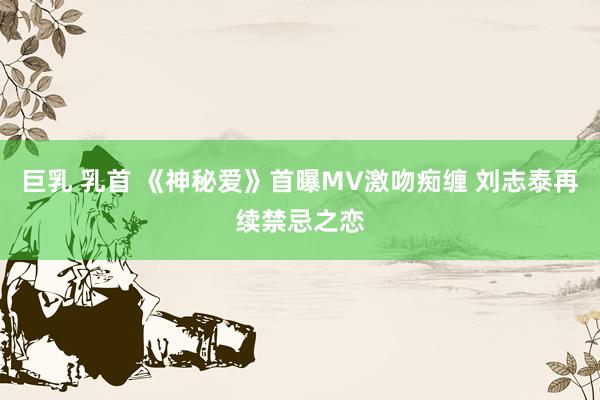 巨乳 乳首 《神秘爱》首曝MV激吻痴缠 刘志泰再续禁忌之恋