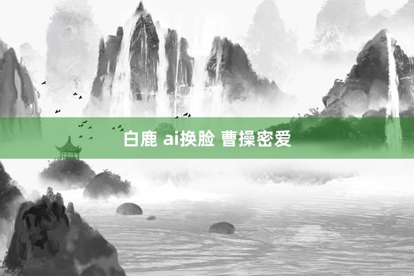 白鹿 ai换脸 曹操密爱