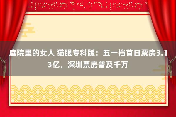 庭院里的女人 猫眼专科版：五一档首日票房3.13亿，深圳票房普及千万