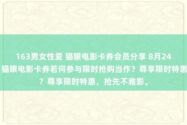 163男女性爱 猫眼电影卡券会员分享 8月24日更新第2批，猫眼电影卡券若何参与限时抢购当作？尊享限时特惠，抢先不雅影。