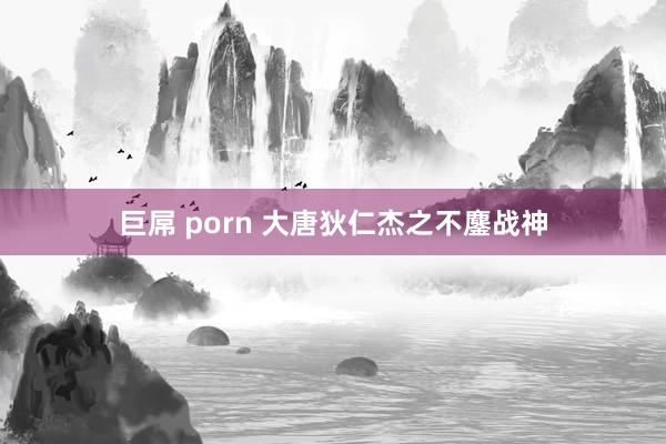 巨屌 porn 大唐狄仁杰之不鏖战神