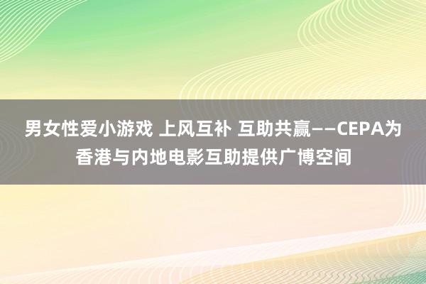 男女性爱小游戏 上风互补 互助共赢——CEPA为香港与内地电影互助提供广博空间