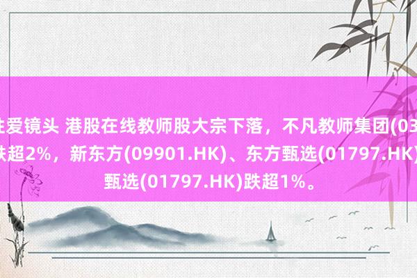 性爱镜头 港股在线教师股大宗下落，不凡教师集团(03978.HK)跌超2%，新东方(09901.HK)、东方甄选(01797.HK)跌超1%。