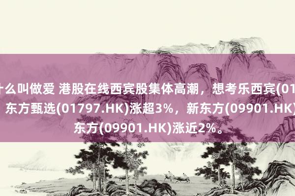 什么叫做爱 港股在线西宾股集体高潮，想考乐西宾(01769.HK)、东方甄选(01797.HK)涨超3%，新东方(09901.HK)涨近2%。