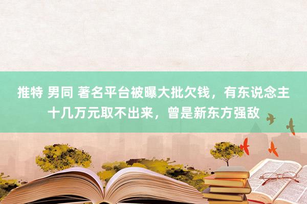 推特 男同 著名平台被曝大批欠钱，有东说念主十几万元取不出来，曾是新东方强敌