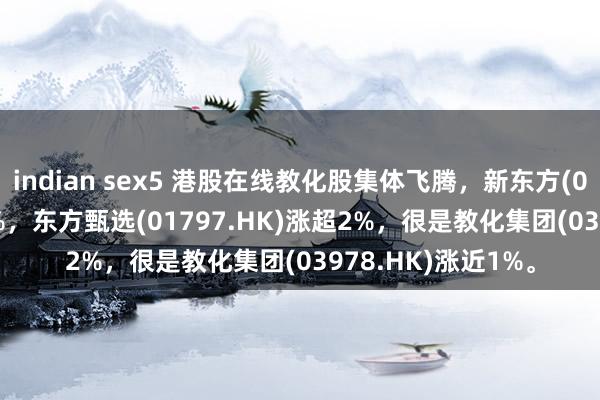 indian sex5 港股在线教化股集体飞腾，新东方(09901.HK)涨超6%，东方甄选(01797.HK)涨超2%，很是教化集团(03978.HK)涨近1%。