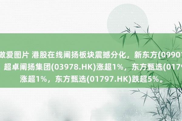 做爱图片 港股在线阐扬板块震撼分化，新东方(09901.HK)涨超1.5%，超卓阐扬集团(03978.HK)涨超1%，东方甄选(01797.HK)跌超5%。