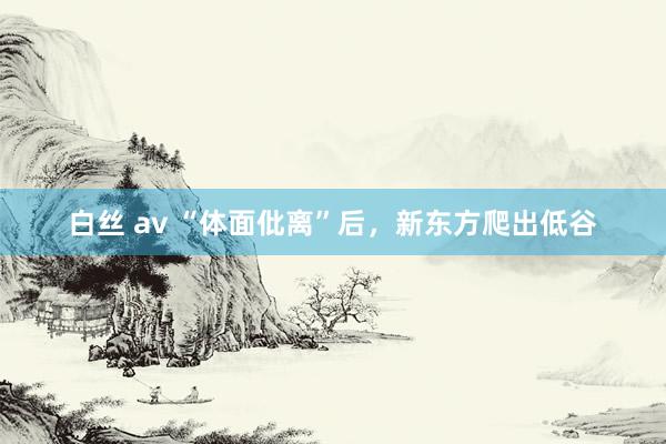 白丝 av “体面仳离”后，新东方爬出低谷