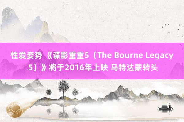 性爱姿势 《谍影重重5（The Bourne Legacy 5）》将于2016年上映 马特达蒙转头