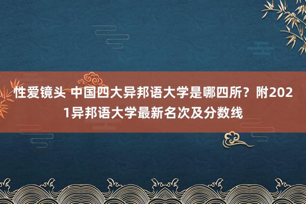 性爱镜头 中国四大异邦语大学是哪四所？附2021异邦语大学最新名次及分数线