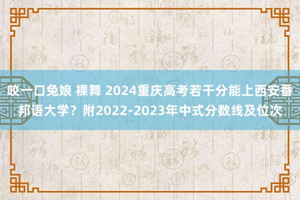 咬一口兔娘 裸舞 2024重庆高考若干分能上西安番邦语大学？附2022-2023年中式分数线及位次