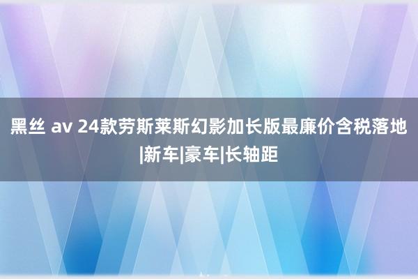 黑丝 av 24款劳斯莱斯幻影加长版最廉价含税落地|新车|豪车|长轴距