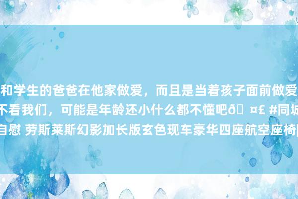 和学生的爸爸在他家做爱，而且是当着孩子面前做爱，太刺激了，孩子完全不看我们，可能是年龄还小什么都不懂吧🤣 #同城 #文爱 #自慰 劳斯莱斯幻影加长版玄色现车豪华四座航空座椅|内饰|豪车|后座|军工企业|极氪清明