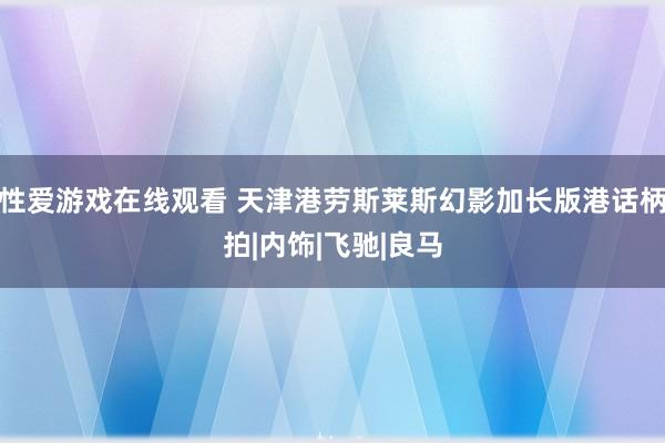 性爱游戏在线观看 天津港劳斯莱斯幻影加长版港话柄拍|内饰|飞驰|良马