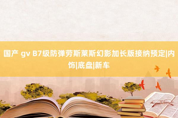 国产 gv B7级防弹劳斯莱斯幻影加长版接纳预定|内饰|底盘|新车