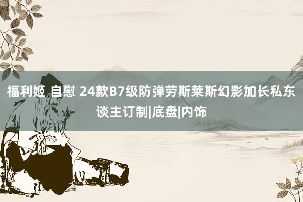 福利姬 自慰 24款B7级防弹劳斯莱斯幻影加长私东谈主订制|底盘|内饰